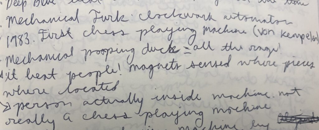 Handwritten notes. They read:
Mechanical Turk: Clockwork automaton.
1983 First Chess playing machine (Von Kempelen)(it beat people! magnets sense where pieces were located)(someone was actually inside the machine)
Mechanical pooping duck=all the rage!
