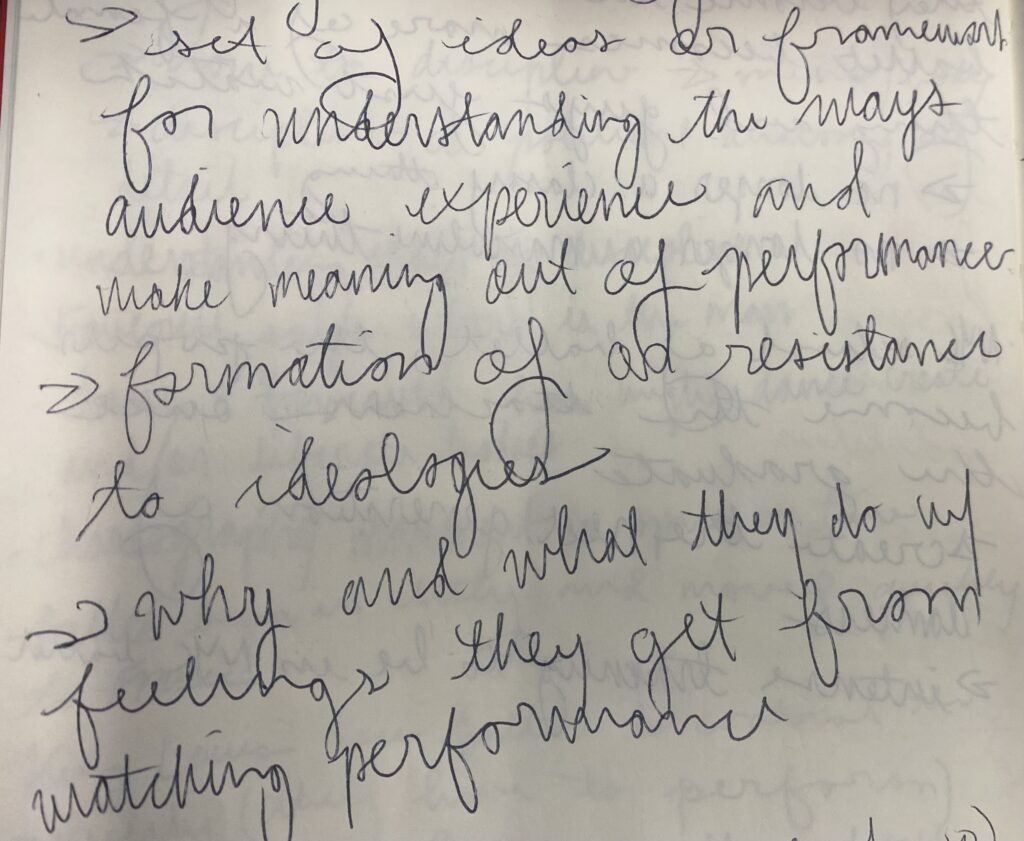 Handwritten notes. They read: 
set of ideas or framework for understanding the ways audience experience and make meaning out of performance.
formation of or resistance to ideologies.
why and what they do with feelings they get from watching performance.