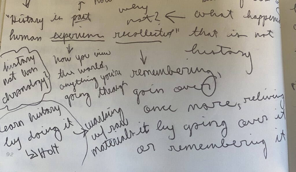 Handwritten notes. They read:
History is past human experience recollected.
Experience is how you view the world, anything you're going through.
Recollected is remembering, going over once more, reliving it be going over it or remembering it.
history not even chronology?
Learn history by doing it - Holt (working with raw materials)