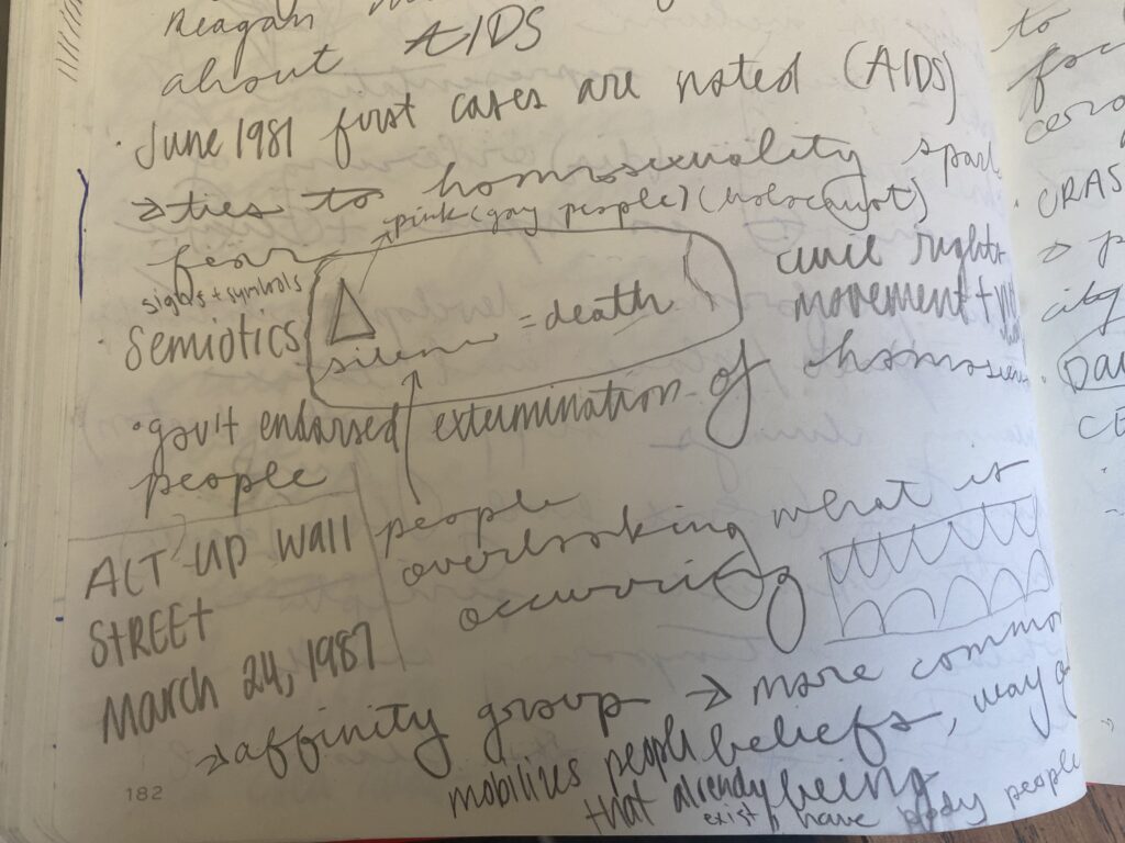 Handwritten notes. They read:
June 1989 first cases are noted (AIDS)
-ties to homosexuality, sparks fear.
-semiotics (pink triangle from the ACT UP protests) (Silence=Death)(people overlooking what is occurring)
- government endorsed extermination of homosexuals